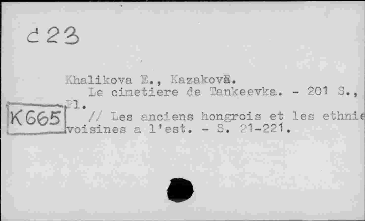 ﻿£ 23
Khalikova E., KazakovB.
Le cimetiere de Tankeevka. - 201 S.,
KG65’	// Les anciens hongrois et les ethni
і	»voisines a l’est. - S. 21-221.